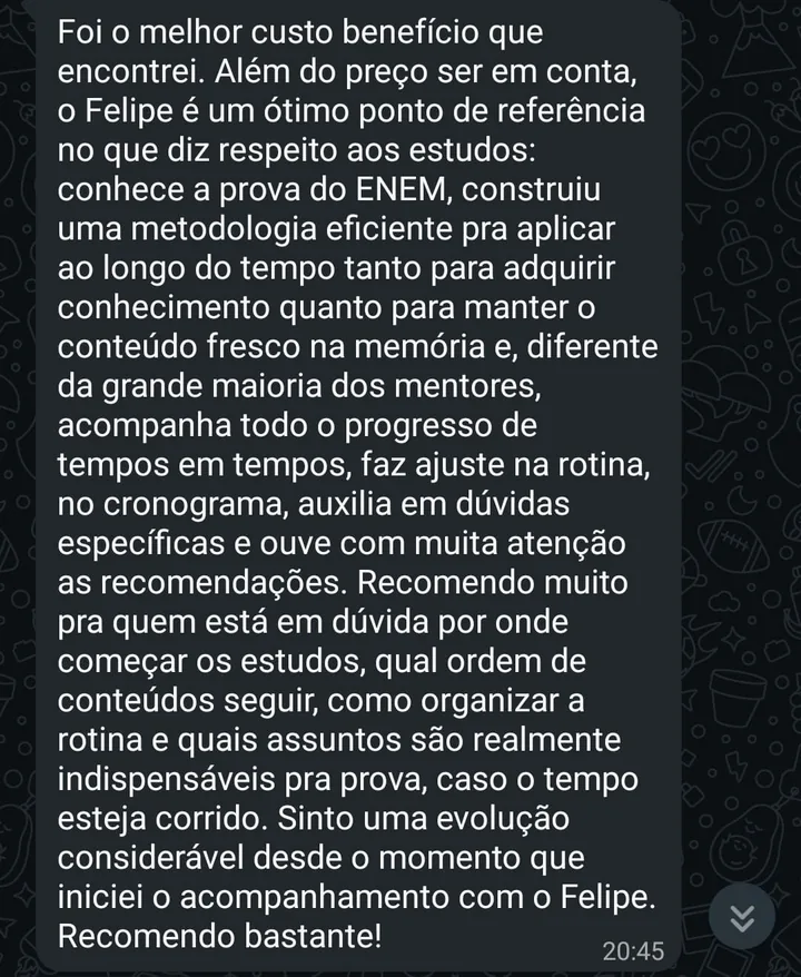 Print de WhatsApp. O aluno diz que foi o melhor custo benefício que encontrou, que o Felipe conhece a prova do ENEM, construiu uma metodologia eficiente, acompanha o progresso de tempos em tempos, ajusta a rotina e o cronograma e tira dúvidas específicas. Recomenda para quem não sabe por onde começar os estudos.